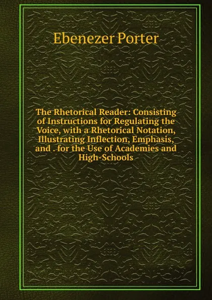 Обложка книги The Rhetorical Reader: Consisting of Instructions for Regulating the Voice, with a Rhetorical Notation, Illustrating Inflection, Emphasis, and . for the Use of Academies and High-Schools, Ebenezer Porter