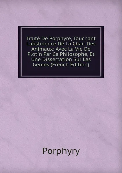 Обложка книги Traite De Porphyre, Touchant L.abstinence De La Chair Des Animaux: Avec La Vie De Plotin Par Ce Philosophe, Et Une Dissertation Sur Les Genies (French Edition), Porphyry