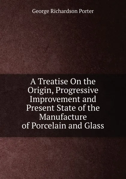 Обложка книги A Treatise On the Origin, Progressive Improvement and Present State of the Manufacture of Porcelain and Glass, George Richardson Porter