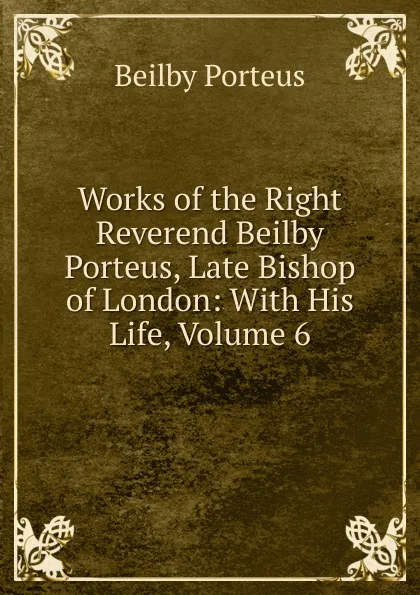 Обложка книги Works of the Right Reverend Beilby Porteus, Late Bishop of London: With His Life, Volume 6, Beilby Porteus