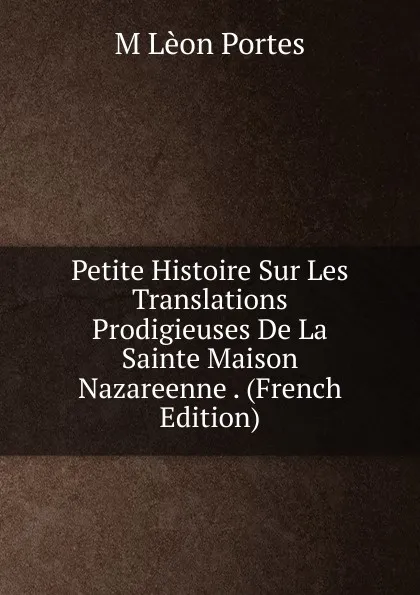 Обложка книги Petite Histoire Sur Les Translations Prodigieuses De La Sainte Maison Nazareenne . (French Edition), M Lèon Portes