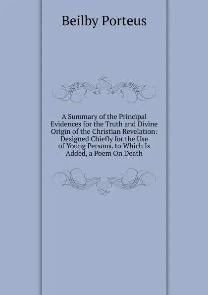 Обложка книги A Summary of the Principal Evidences for the Truth and Divine Origin of the Christian Revelation: Designed Chiefly for the Use of Young Persons. to Which Is Added, a Poem On Death, Beilby Porteus