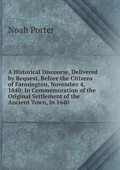 Обложка книги A Historical Discourse, Delivered by Request, Before the Citizens of Farmington, November 4, 1840: In Commemoration of the Original Settlement of the Ancient Town, in 1640, Noah Porter