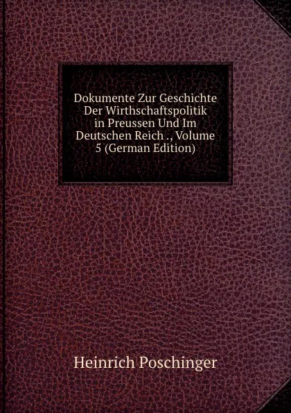 Обложка книги Dokumente Zur Geschichte Der Wirthschaftspolitik in Preussen Und Im Deutschen Reich ., Volume 5 (German Edition), Heinrich Poschinger