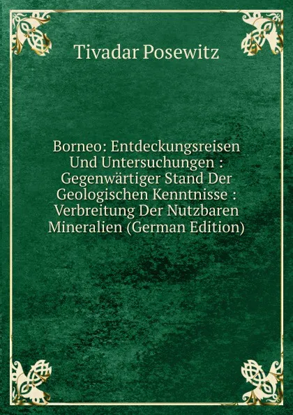 Обложка книги Borneo: Entdeckungsreisen Und Untersuchungen : Gegenwartiger Stand Der Geologischen Kenntnisse : Verbreitung Der Nutzbaren Mineralien (German Edition), Tivadar Posewitz