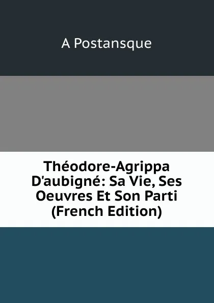 Обложка книги Theodore-Agrippa D.aubigne: Sa Vie, Ses Oeuvres Et Son Parti (French Edition), A Postansque