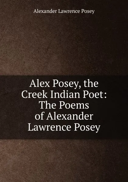 Обложка книги Alex Posey, the Creek Indian Poet: The Poems of Alexander Lawrence Posey, Alexander Lawrence Posey