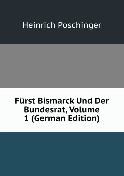 Обложка книги Furst Bismarck Und Der Bundesrat, Volume 1 (German Edition), Heinrich Poschinger