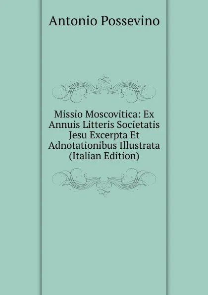 Обложка книги Missio Moscovitica: Ex Annuis Litteris Societatis Jesu Excerpta Et Adnotationibus Illustrata (Italian Edition), Antonio Possevino