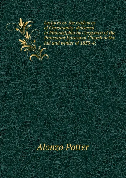 Обложка книги Lectures on the evidences of Christianity: delivered in Philadelphia by clergymen of the Protestant Episcopal Church in the fall and winter of 1853-4;, Alonzo Potter