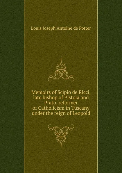 Обложка книги Memoirs of Scipio de Ricci, late bishop of Pistoia and Prato, reformer of Catholicism in Tuscany under the reign of Leopold, Louis Joseph Antoine de Potter