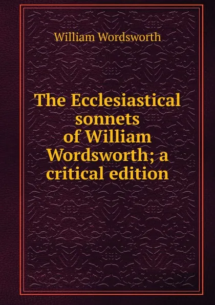 Обложка книги The Ecclesiastical sonnets of William Wordsworth; a critical edition, Wordsworth William