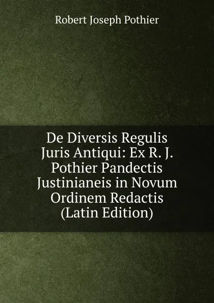 Обложка книги De Diversis Regulis Juris Antiqui: Ex R. J. Pothier Pandectis Justinianeis in Novum Ordinem Redactis (Latin Edition), Robert Joseph Pothier