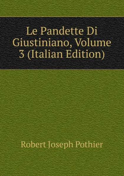 Обложка книги Le Pandette Di Giustiniano, Volume 3 (Italian Edition), Robert Joseph Pothier