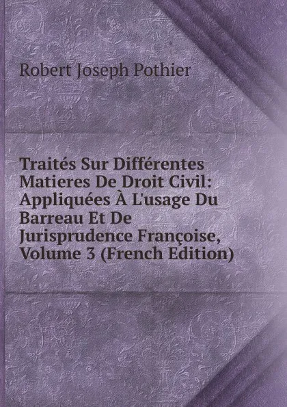 Обложка книги Traites Sur Differentes Matieres De Droit Civil: Appliquees A L.usage Du Barreau Et De Jurisprudence Francoise, Volume 3 (French Edition), Robert Joseph Pothier