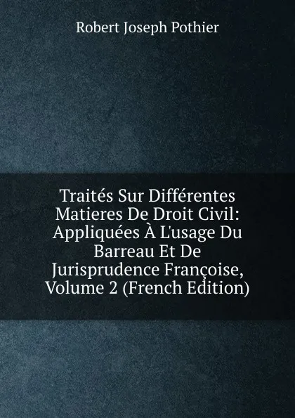 Обложка книги Traites Sur Differentes Matieres De Droit Civil: Appliquees A L.usage Du Barreau Et De Jurisprudence Francoise, Volume 2 (French Edition), Robert Joseph Pothier