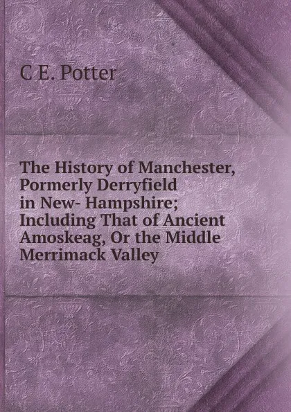 Обложка книги The History of Manchester, Pormerly Derryfield in New- Hampshire; Including That of Ancient Amoskeag, Or the Middle Merrimack Valley, C E. Potter