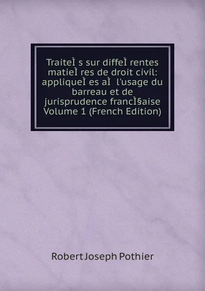 Обложка книги TraiteI.s sur diffeI.rentes matieI.res de droit civil: appliqueI.es aI. l.usage du barreau et de jurisprudence francI.aise Volume 1 (French Edition), Robert Joseph Pothier