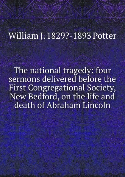 Обложка книги The national tragedy: four sermons delivered before the First Congregational Society, New Bedford, on the life and death of Abraham Lincoln, William J. 1829?-1893 Potter