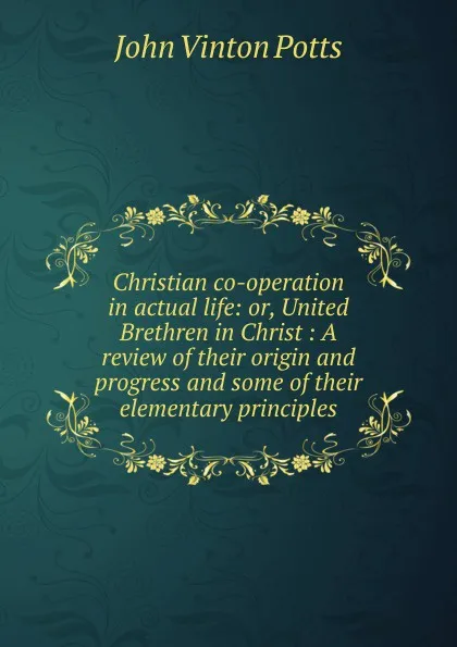 Обложка книги Christian co-operation in actual life: or, United Brethren in Christ : A review of their origin and progress and some of their elementary principles, John Vinton Potts