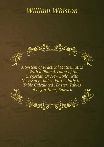 Обложка книги A System of Practical Mathematics .: With a Plain Account of the Gregorian Or New Style . with Necessary Tables: Particularly the Table Calculated . Easter. Tables of Logarithms, Sines, a, William Whiston