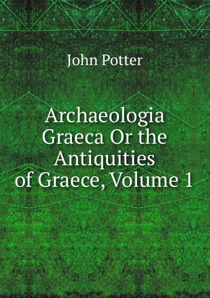 Обложка книги Archaeologia Graeca Or the Antiquities of Graece, Volume 1, John Potter