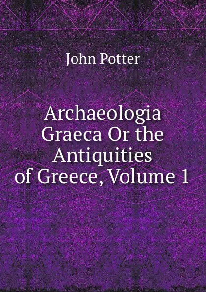 Обложка книги Archaeologia Graeca Or the Antiquities of Greece, Volume 1, John Potter