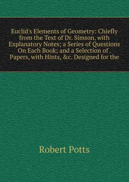 Обложка книги Euclid.s Elements of Geometry: Chiefly from the Text of Dr. Simson, with Explanatory Notes; a Series of Questions On Each Book; and a Selection of . Papers, with Hints, .c. Designed for the, Robert Potts