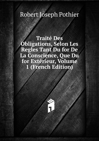 Обложка книги Traite Des Obligations, Selon Les Regles Tant Du for De La Conscience, Que Du for Exterieur, Volume 1 (French Edition), Robert Joseph Pothier