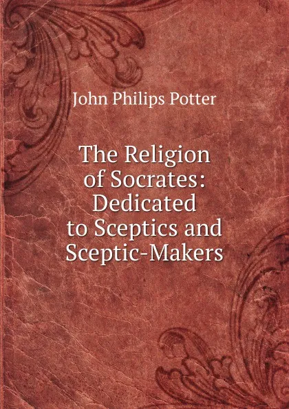 Обложка книги The Religion of Socrates: Dedicated to Sceptics and Sceptic-Makers., John Philips Potter