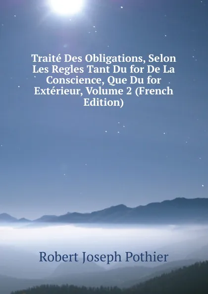 Обложка книги Traite Des Obligations, Selon Les Regles Tant Du for De La Conscience, Que Du for Exterieur, Volume 2 (French Edition), Robert Joseph Pothier