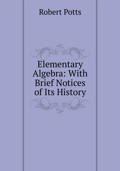 Обложка книги Elementary Algebra: With Brief Notices of Its History, Robert Potts