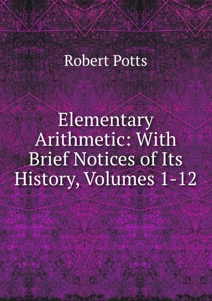 Обложка книги Elementary Arithmetic: With Brief Notices of Its History, Volumes 1-12, Robert Potts