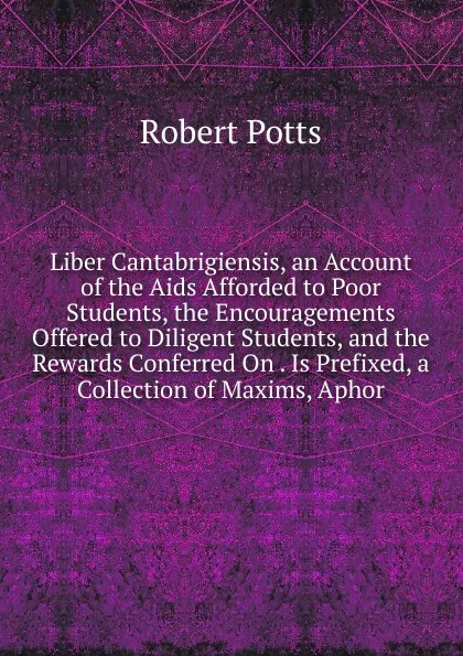 Обложка книги Liber Cantabrigiensis, an Account of the Aids Afforded to Poor Students, the Encouragements Offered to Diligent Students, and the Rewards Conferred On . Is Prefixed, a Collection of Maxims, Aphor, Robert Potts