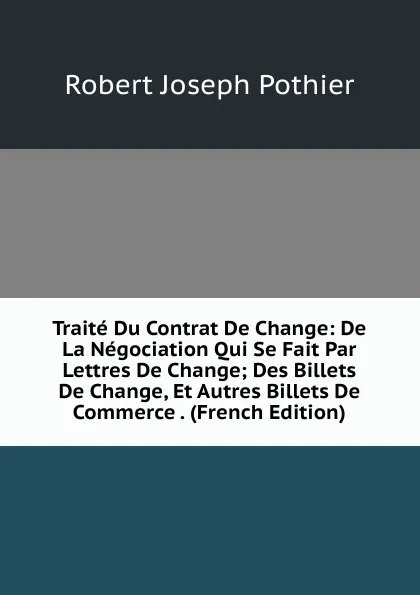 Обложка книги Traite Du Contrat De Change: De La Negociation Qui Se Fait Par Lettres De Change; Des Billets De Change, Et Autres Billets De Commerce . (French Edition), Robert Joseph Pothier