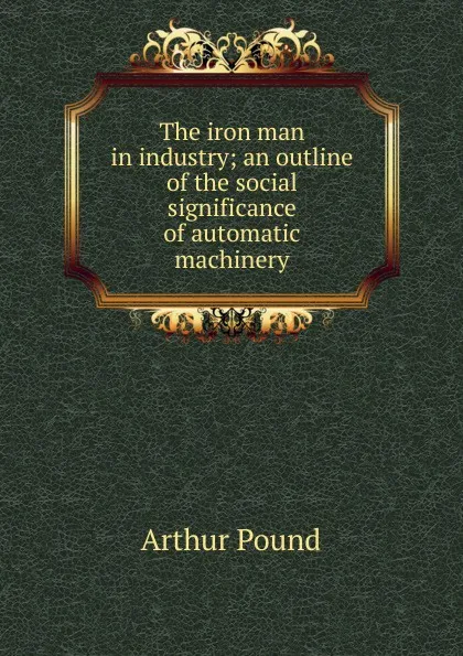 Обложка книги The iron man in industry; an outline of the social significance of automatic machinery, Arthur Pound