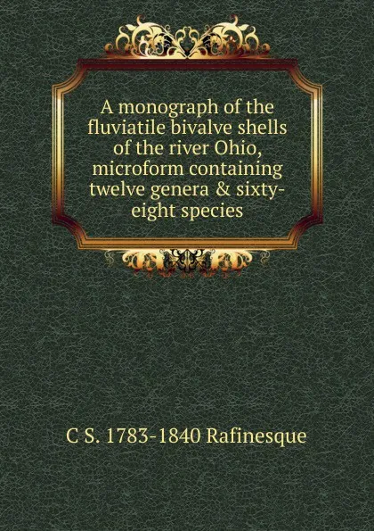 Обложка книги A monograph of the fluviatile bivalve shells of the river Ohio, microform containing twelve genera . sixty-eight species, C S. 1783-1840 Rafinesque