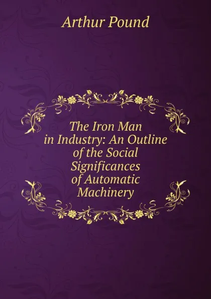 Обложка книги The Iron Man in Industry: An Outline of the Social Significances of Automatic Machinery, Arthur Pound