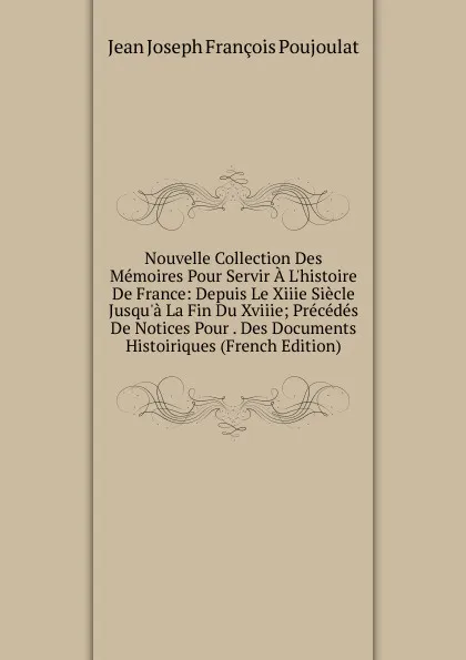 Обложка книги Nouvelle Collection Des Memoires Pour Servir A L.histoire De France: Depuis Le Xiiie Siecle Jusqu.a La Fin Du Xviiie; Precedes De Notices Pour . Des Documents Histoiriques (French Edition), Jean Joseph François Poujoulat