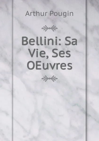 Обложка книги Bellini: Sa Vie, Ses OEuvres, Arthur Pougin