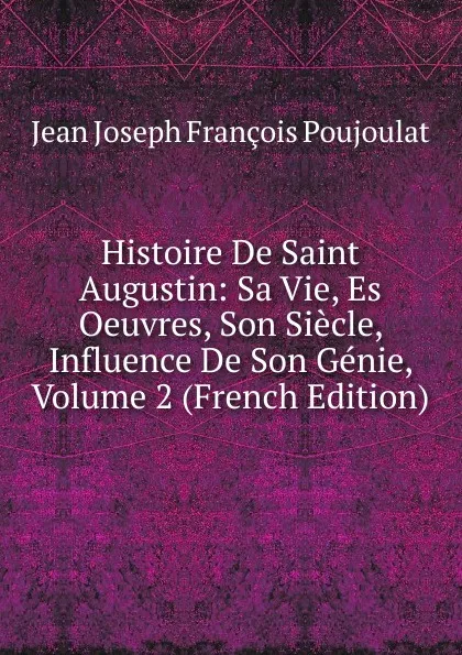 Обложка книги Histoire De Saint Augustin: Sa Vie, Es Oeuvres, Son Siecle, Influence De Son Genie, Volume 2 (French Edition), Jean Joseph François Poujoulat