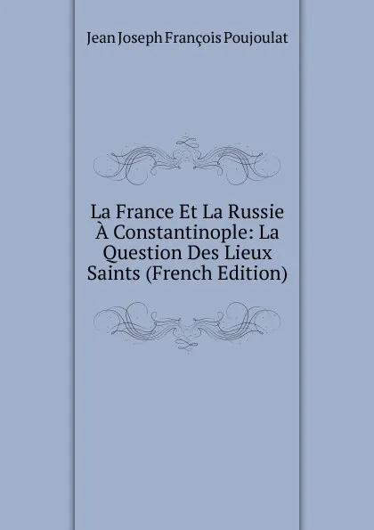 Обложка книги La France Et La Russie A Constantinople: La Question Des Lieux Saints (French Edition), Jean Joseph François Poujoulat