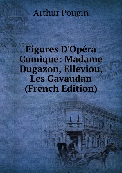 Обложка книги Figures D.Opera Comique: Madame Dugazon, Elleviou, Les Gavaudan (French Edition), Arthur Pougin