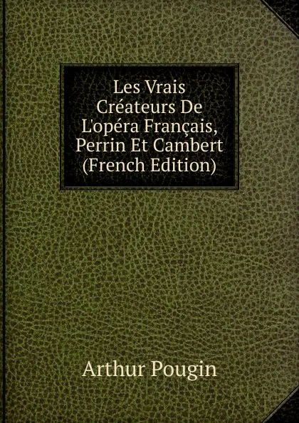 Обложка книги Les Vrais Createurs De L.opera Francais, Perrin Et Cambert (French Edition), Arthur Pougin