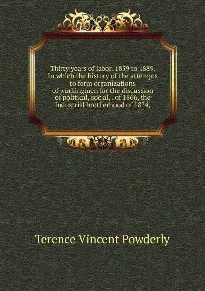 Обложка книги Thirty years of labor. 1859 to 1889. In which the history of the attempts to form organizations of workingmen for the discussion of political, social, . of 1866, the Industrial brotherhood of 1874,, Terence Vincent Powderly