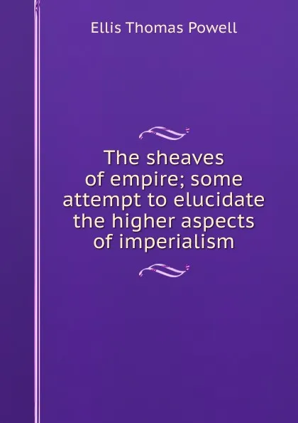 Обложка книги The sheaves of empire; some attempt to elucidate the higher aspects of imperialism, Ellis Thomas Powell