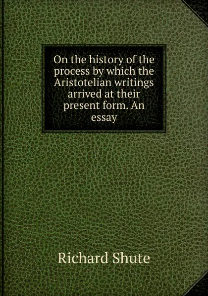 Обложка книги On the history of the process by which the Aristotelian writings arrived at their present form. An essay, Richard Shute