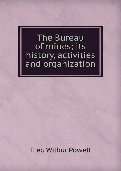 Обложка книги The Bureau of mines; its history, activities and organization, Fred Wilbur Powell