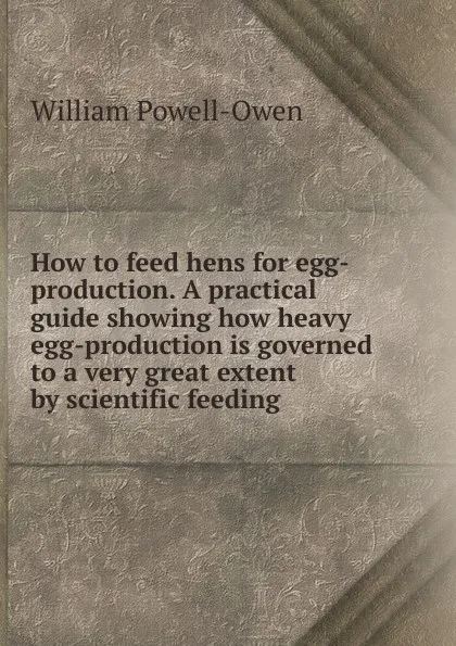 Обложка книги How to feed hens for egg-production. A practical guide showing how heavy egg-production is governed to a very great extent by scientific feeding, William Powell-Owen