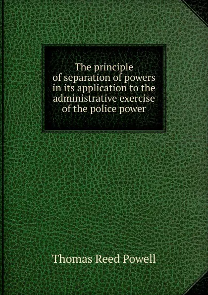 Обложка книги The principle of separation of powers in its application to the administrative exercise of the police power, Thomas Reed Powell